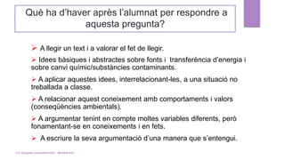 Què ha d’haver après l’alumnat per respondre a
aquesta pregunta?
➢ A llegir un text i a valorar el fet de llegir.
➢ Idees bàsiques i abstractes sobre fonts i transferència d’energia i
sobre canvi químic/substàncies contaminants.
➢ A aplicar aquestes idees, interrelacionant-les, a una situació no
treballada a classe.
➢ A relacionar aquest coneixement amb comportaments i valors
(conseqüències ambientals).
➢ A argumentar tenint en compte moltes variables diferents, però
fonamentant-se en coneixements i en fets.
➢ A escriure la seva argumentació d’una manera que s’entengui.
(c) Tasques competencials - Montse Irun
 