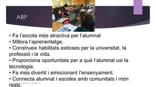 ABP
• Fa l’escola més atractiva per l’alumnat
• Millora l’aprenentatge.
• Construeix habilitats exitoses per la universitat, la
professió i la vida.
• Proporciona oportunitats per a què l’alumnat usi la
tecnologia.
• Fa més divertit i emocionant I'ensenyament.
• Connecta alumnat i escoles amb comunitats i món
reals.
(c) Tasques competencials - Montse Irun
 