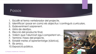 Passos
(c) Tasques competencials - Montse Irun
1. Escollir el tema vertebrador del projecte.
2. Identificar i posar en comú els objectius i continguts curriculars.
3. Esdeveniment sorprenent.
4. Llista de desitjos.
5. Elecció del producte final.
6. Volem que l’alumnat sigui competent en….
7. Terminis i fases del projecte.
8. Establir metes d’aprenentatge (rúbrica).
9. Els amics.
10.Exposició pública.
 