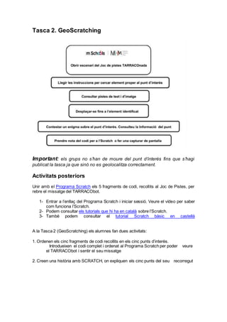 Tasca 2. GeoScratching
Important: els grups no s’han de moure del punt d’interès fins que s’hagi
publicat la tasca ja que sinó no es geolocalitza correctament.
Activitats posteriors
Unir amb el Programa Scratch els 5 fragments de codi, recollits al Joc de Pistes, per
rebre el missatge del TARRACObot.
1- Entrar a l’enllaç del Programa Scratch i iniciar sessió. Veure el vídeo per saber
com funciona l’Scratch.
2- Podem consultar els tutorials que hi ha en català sobre l’Scratch.
3- També podem consultar el tutorial Scratch bàsic en castellà
A la Tasca 2 (GeoScratching) els alumnes fan dues activitats:
1. Ordenen els cinc fragments de codi recollits en els cinc punts d’interès.
  Introdueixen el codi complet i ordenat al Programa Scratch per poder   veure
el TARRACObot i sentir el seu missatge
2. Creen una història amb SCRATCH, on expliquen els cinc punts del seu   recorregut
 