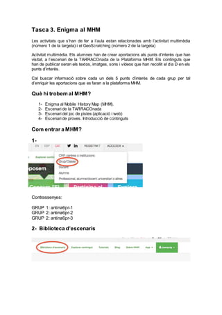 Tasca 3. Enigma al MHM
Les activitats que s’han de fer a l’aula estan relacionades amb l’activitat multimèdia
(número 1 de la targeta) i el GeoScratching (número 2 de la targeta)
Activitat multimèdia. Els alumnes han de crear aportacions als punts d’interès que han
visitat, a l’escenari de la TARRACOnada de la Plataforma MHM. Els continguts que
han de publicar seran els textos, imatges, sons i vídeos que han recollit el dia D en els
punts d’interès.
Cal buscar informació sobre cada un dels 5 punts d’interès de cada grup per tal
d’enriquir les aportacions que es faran a la plataforma MHM.
Què hi trobem al MHM?
1- Enigma al Mobile History Map (MHM).
2- Escenari de la TARRACOnada
3- Escenari del joc de pistes (aplicació i web)
4- Escenari de proves. Introducció de continguts
Com entrar a MHM?
1-
Contrassenyes:
GRUP 1: antina6pr-1
GRUP 2: antina6pr-2
GRUP 2: antina6pr-3
2- Biblioteca d’escenaris
 