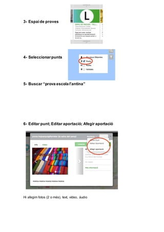 3- Espaide proves
4- Seleccionarpunts
5- Buscar “prova escola l'antina”
6- Editar punt; Editar aportació; Afegir aportació
Hi afegim fotos (2 o més), text, vídeo, àudio
 