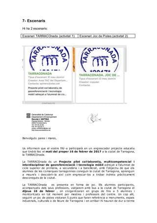 7- Escenaris
Hi ha 2 escenaris:
Escenari TARRACOnada (activitat 1) Escenari Joc de Pistes (activitat 2)
Benvolguts pares i mares,
Us informem que el vostre fill/-a participarà en un engrescador projecte educatiu
que tindrà lloc el matí del proper 16 de febrer de 2017 a la ciutat de Tarragona,
la TARRACOnada.
La TARRACOnada és un Projecte pilot col·laboratiu, multicompetencial i
interdisciplinar de georeferenciació i tecnologia mòbil adreçat a l’alumnat de
cicle superior de primària, a secundària i a batxillerat, amb l’objectiu de que els
alumnes de les comarques tarragonines coneguin la ciutat de Tarragona, aprenguin
a moure’s i descobrir-la així com engrescar-los a trobar indrets pràcticament
desconeguts de la ciutat.
La TARRACOnada es presenta en forma de joc. Els alumnes participants,
acompanyats dels seus professors, viatjarem amb bus a la ciutat de Tarragona el
dijous 16 de febrer , on s’organitzaran en grups de fins a 5 alumnes i
monitoritzats en tot moment per mestres i professors del centre. Un cop allí,
seguint un joc de pistes visitaran 5 punts que faran referència a monuments, espais
industrials, culturals o de lleure de Tarragona i en arribar-hi hauran de dur a terme
 