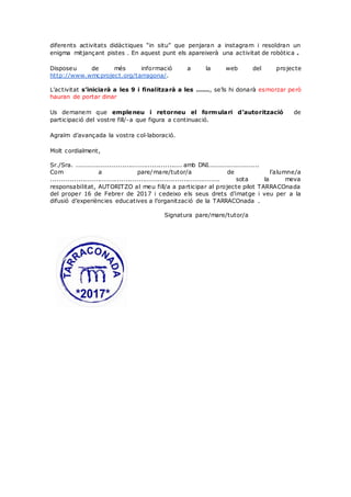 diferents activitats didàctiques “in situ” que penjaran a instagram i resoldran un
enigma mitjançant pistes . En aquest punt els apareixerà una activitat de robòtica .
Disposeu de més informació a la web del projecte
http://www.wmcproject.org/tarragona/.
L’activitat s’iniciarà a les 9 i finalitzarà a les ......, se’ls hi donarà esmorzar però
hauran de portar dinar
Us demanem que empleneu i retorneu el formulari d’autorització de
participació del vostre fill/-a que figura a continuació.
Agraïm d’avançada la vostra col·laboració.
Molt cordialment,
Sr./Sra. ................................................. amb DNI.......................
Com a pare/mare/tutor/a de l’alumne/a
............................................................................... sota la meva
responsabilitat, AUTORITZO al meu fill/a a participar al projecte pilot TARRACOnada
del proper 16 de Febrer de 2017 i cedeixo els seus drets d’imatge i veu per a la
difusió d’experiències educatives a l’organització de la TARRACOnada .
Signatura pare/mare/tutor/a
 