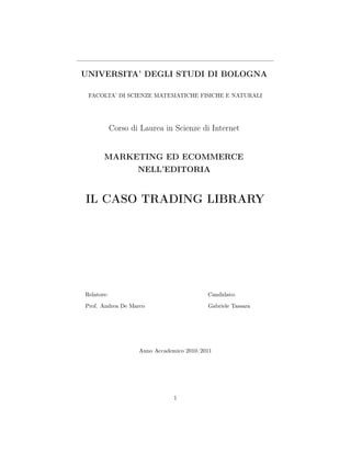 UNIVERSITA’ DEGLI STUDI DI BOLOGNA

 FACOLTA’ DI SCIENZE MATEMATICHE FISICHE E NATURALI




            Corso di Laurea in Scienze di Internet


       MARKETING ED ECOMMERCE
                    NELL’EDITORIA


IL CASO TRADING LIBRARY




Relatore:                                  Candidato:

Prof. Andrea De Marco                      Gabriele Tassara




                    Anno Accademico 2010/2011




                                1
 