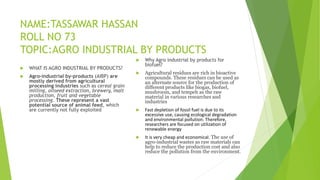 NAME:TASSAWAR HASSAN
ROLL NO 73
TOPIC:AGRO INDUSTRIAL BY PRODUCTS
 WHAT IS AGRO INDUSTRIAL BY PRODUCTS?
 Agro-industrial by-products (AIBP) are
mostly derived from agricultural
processing industries such as cereal grain
milling, oilseed extraction, brewery, malt
production, fruit and vegetable
processing. These represent a vast
potential source of animal feed, which
are currently not fully exploited
 Why Agro industrial by products for
biofuel?
 Agricultural residues are rich in bioactive
compounds. These residues can be used as
an alternate source for the production of
different products like biogas, biofuel,
mushroom, and tempeh as the raw
material in various researches and
industries
 Fast depletion of fossil fuel is due to its
excessive use, causing ecological degradation
and environmental pollution. Therefore,
researchers are focused on utilization of
renewable energy
 It is very cheap and economical. The use of
agro-industrial wastes as raw materials can
help to reduce the production cost and also
reduce the pollution from the environment.
 