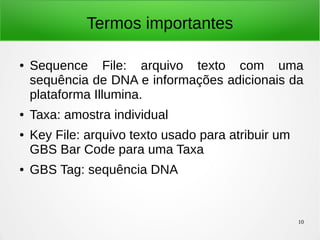 10
Termos importantes
● Sequence File: arquivo texto com uma
sequência de DNA e informações adicionais da
plataforma Illumina.
● Taxa: amostra individual
● Key File: arquivo texto usado para atribuir um
GBS Bar Code para uma Taxa
● GBS Tag: sequência DNA
 