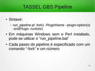 16
TASSEL GBS Pipeline
● Sintaxe:
– run_pipeline.pl -fork1 -PluginName –plugin-option(s)
-endPlugin -runfork1
● Em máquinas Windows sem o Perl instalado,
pode-se utilizar o “run_pipeline.bat”
● Cada passo do pipeline é especificado com um
comando “-fork” e um número
 