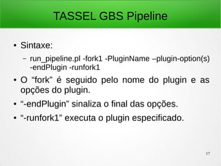 17
TASSEL GBS Pipeline
● Sintaxe:
– run_pipeline.pl -fork1 -PluginName –plugin-option(s)
-endPlugin -runfork1
● O “fork” é seguido pelo nome do plugin e as
opções do plugin.
● “-endPlugin” sinaliza o final das opções.
● “-runfork1” executa o plugin especificado.
 