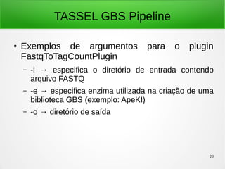 20
TASSEL GBS Pipeline
● Exemplos de argumentos para o plugin
FastqToTagCountPlugin
– -i → especifica o diretório de entrada contendo
arquivo FASTQ
– -e → especifica enzima utilizada na criação de uma
biblioteca GBS (exemplo: ApeKI)
– -o → diretório de saída
 
