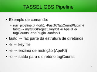 21
TASSEL GBS Pipeline
● Exemplo de comando:
– run_pipeline.pl -fork1 -FastToTagCountPlugin -i
fastq -k myGBSProject_key.txt -e ApeKI -o
tagCounts -endPlugin -runfork1
● fastq → faz parte da estrutura de diretórios
● -k → key file
● -e → enzima de restrição (ApeKI)
● -o → saída para o diretório tagCounts
 