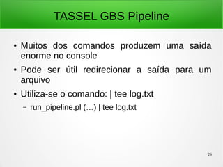 26
TASSEL GBS Pipeline
● Muitos dos comandos produzem uma saída
enorme no console
● Pode ser útil redirecionar a saída para um
arquivo
● Utiliza-se o comando: | tee log.txt
– run_pipeline.pl (…) | tee log.txt
 