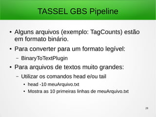 28
TASSEL GBS Pipeline
● Alguns arquivos (exemplo: TagCounts) estão
em formato binário.
● Para converter para um formato legível:
– BinaryToTextPlugin
● Para arquivos de textos muito grandes:
– Utilizar os comandos head e/ou tail
● head -10 meuArquivo.txt
● Mostra as 10 primeiras linhas de meuArquivo.txt
 