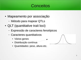 3
Conceitos
● Mapeamento por associação
– Método para mapear QTLs
● QLT (quantitative trait loci)
– Expressão de caracteres fenotípicos
– Caracteres quantitativos
● Vários genes
● Distribuição contínua
● Quantidades: peso, altura etc.
 