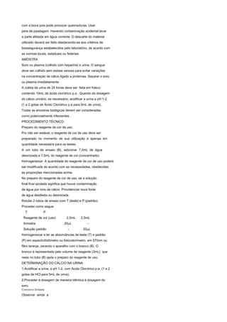com a boca pois pode provocar queimaduras. Usar
pera de pipetagem. Havendo contaminação acidental lavar
a parte afetada em água corrente. O descarte do material
utilizado deverá ser feito obedecendo-se aos critérios de
biossegurança estabelecidos pelo laboratório, de acordo com
as normas locais, estaduais ou federais.
AMOSTRA
Soro ou plasma (colhido com heparina) e urina. O sangue
deve ser colhido sem estase venosa para evitar variações
na concentração de cálcio ligado a proteínas. Separar o soro
ou plasma imediatamente.
A coleta da urina de 24 horas deve ser feita em frasco
contendo 10mL de ácido clorídrico p.a.. Quando da dosagem
do cálcio urinário, se necessário, acidificar a urina a pH 1-2
(1 a 2 gotas de Ácido Clorídrico p.a para 5mL de urina).
Todas as amostras biológicas devem ser consideradas
como potencialmente infectantes.
PROCEDIMENTO TÉCNICO
Preparo do reagente de cor de uso:
Por não ser estável, o reagente de cor de uso deve ser
preparado no momento de sua utilização e apenas em
quantidade necessária para os testes.
A um tubo de ensaio (B), adicionar 7,0mL de água
deionizada e 1,0mL do reagente de cor (concentrado).
Homogeneizar. A quantidade do reagente de cor de uso poderá
ser modificada de acordo com as necessidades, obedecidas
as proporções mencionadas acima.
No preparo do reagente de cor de uso, se a solução
final ficar azulada significa que houve contaminação
da água por íons de cálcio. Providenciar nova fonte
de água destilada ou deionizada.
Rotular 2 tubos de ensaio com T (teste) e P (padrão).
Proceder como segue:
   T              P
 Reagente de cor (uso)          2,5mL      2,5mL
 Amostra                       20μL             -
 Solução padrão                  -          20μL
Homogeneizar e ler as absorvâncias de teste (T) e padrão
(P) em espectrofotômetro ou fotocolorímetro, em 570nm ou
filtro laranja, zerando o aparelho com o branco (B). O
branco é representado pelo volume de reagente (3mL) que
resta no tubo (B) após o preparo do reagente de uso.
DETERMINAÇÃO DO CÁLCIO NA URINA
1.Acidificar a urina, a pH 1-2, com Ácido Clorídrico p.a. (1 a 2
gotas de HCl para 5mL de urina).
2.Proceder à dosagem de maneira idêntica à dosagem do
soro.
Corrosivo Irritante
Observar ainda a
 