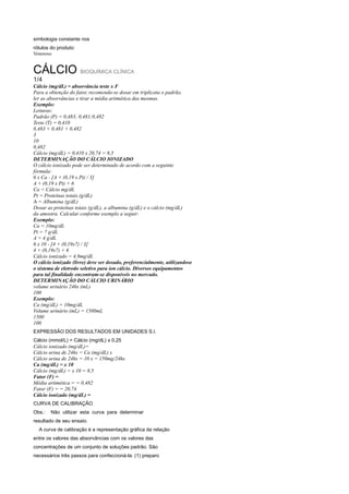 simbologia constante nos
rótulos do produto:
Venenoso


CÁLCIO BIOQUÍMICA CLÍNICA
1/4
Cálcio (mg/dL) = absorvância teste x F
Para a obtenção do fator, recomenda-se dosar em triplicata o padrão,
ler as absorvâncias e tirar a média aritmética das mesmas.
Exemplo:
Leituras:
Padrão (P) = 0,483; 0,481;0,482
Teste (T) = 0,410
0,483 + 0,481 + 0,482
3
10
0,482
Cálcio (mg/dL) = 0,410 x 20,74 = 8,5
DETERMINAÇÃO DO CÁLCIO IONIZADO
O cálcio ionizado pode ser determinado de acordo com a seguinte
fórmula:
6 x Ca - [A + (0,19 x Pt) / 3]
A + (0,19 x Pt) + 6
Ca = Cálcio mg/dL
Pt = Proteínas totais (g/dL)
A = Albumina (g/dL)
Dosar as proteínas totais (g/dL), a albumina (g/dL) e o cálcio (mg/dL)
da amostra. Calcular conforme exemplo a seguir:
Exemplo:
Ca = 10mg/dL
Pt = 7 g/dL
A = 4 g/dL
6 x 10 - [4 + (0,19x7) / 3]
4 + (0,19x7) + 6
Cálcio ionizado = 4,9mg/dL
O cálcio ionizado (livre) deve ser dosado, preferencialmente, utilizandose
o sistema de eletrodo seletivo para íon cálcio. Diversos equipamentos
para tal finalidade encontram-se disponíveis no mercado.
DETERMINAÇÃO DO CÁLCIO URINÁRIO
volume urinário 24hs (mL)
100
Exemplo:
Ca (mg/dL) = 10mg/dL
Volume urinário (mL) = 1500mL
1500
100
EXPRESSÃO DOS RESULTADOS EM UNIDADES S.I.
Cálcio (mmol/L) = Cálcio (mg/dL) x 0,25
Cálcio ionizado (mg/dL)=
Cálcio urina de 24hs = Ca (mg/dL) x
Cálcio urina de 24hs = 10 x = 150mg/24hs
Ca (mg/dL) = x 10
Cálcio (mg/dL) = x 10 = 8,5
Fator (F) =
Média aritmética = = 0,482
Fator (F) = = 20,74
Cálcio ionizado (mg/dL) =
CURVA DE CALIBRAÇÃO
Obs.:   Não utilizar esta curva para determinar
resultado de seu ensaio.
  A curva de calibração é a representação gráfica da relação
entre os valores das absorvâncias com os valores das
concentrações de um conjunto de soluções padrão. São
necessários três passos para confeccioná-la: (1) preparo
 