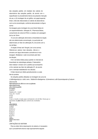 das soluções padrão; (2) medição dos valores de
absorvância das soluções padrão, de acordo com o
especificado no procedimento técnico da presente instrução
de uso, e (3) montagem de um gráfico, em papel especial,
linear, onde são relacionados os valores de absorvância
com os de concentração, conforme demonstrado na figura
acima.
As dosagens para montagem da curva foram feitas em
um espectrofotômetro .Ultrospec III., Pharmacia Biotec,
comprimento de onda de 570nm e cubetas com passagem
de luz de 10mm.
    A curva de calibração demonstra a linearidade da reação
até uma determinada concentração, na qual pode ser
determinado um fator de calibração (F), de acordo com a
Lei de Beer.
    A reação é linear até 15mg/dL (ver curva acima).
Obtendo-se valores mais elevados, dilui-se a
amostra com água deionizada e procede-se à nova
dosagem. Multiplicar o valor encontrado pelo fator
de diluição.
   O kit de Cálcio Doles possui padrão no intervalo de
linearidade da metodologia adotada. O laboratório
deve realizar o ensaio com o padrão que acompanha
o kit e calcular seu fator de calibração (F), de acordo
com o exemplo estabelecido nos cálculos.
   O fator deverá ser refeito periodicamente e a cada
lote do produto.
   As soluções padrão utilizadas na montagem da curva de
c1a0lmibgra/dçLã,o c afot.r anmo 3r6a0s-t5r eSaidgamsa cCohnetmrai c.aSl tCaonmdapradn yC.alcium
CÁLCULOS
Determinação do cálcio no soro ou plasma
absorvância teste
absorvância padrão
Exemplo:
Leituras:
Padrão (P) = 0,482
Teste (T) = 0,410
0,410
0,482
Como a reação corada segue estritamente a lei de Beer, basta que se
determine um fator (F) para cálculo dos resultados.
10
absorvância
concentração (mg/dL)
1 0.000 0
2 0.240 5
3 0.301 6.25
4 0.372 7.8
5 0.482 10
6 0.603 2.5
7 0.720 15
8 0.820 20
Conc.
(mg/dL)
Padrão Absorvância
2/4
LIMITAÇÕES DO SISTEMA
   Para se obter ótimo desempenho do sistema, é necessário
que o procedimento técnico seja rigorosamente seguido
 