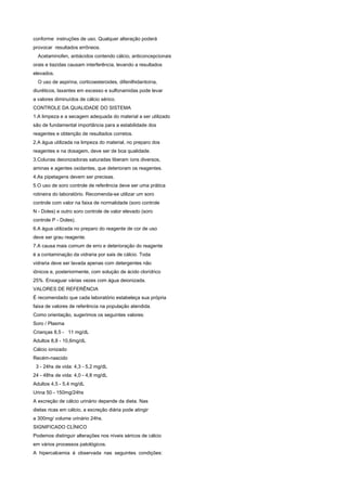 conforme instruções de uso. Qualquer alteração poderá
provocar resultados errôneos.
  Acetaminofen, antiácidos contendo cálcio, anticoncepcionais
orais e tiazidas causam interferência, levando a resultados
elevados.
  O uso de aspirina, corticoesteroides, difenilhidantoína,
diuréticos, laxantes em excesso e sulfonamidas pode levar
a valores diminuídos de cálcio sérico.
CONTROLE DA QUALIDADE DO SISTEMA
1.A limpeza e a secagem adequada do material a ser utilizado
são de fundamental importância para a estabilidade dos
reagentes e obtenção de resultados corretos.
2.A água utilizada na limpeza do material, no preparo dos
reagentes e na dosagem, deve ser de boa qualidade.
3.Colunas deionizadoras saturadas liberam íons diversos,
aminas e agentes oxidantes, que deterioram os reagentes.
4.As pipetagens devem ser precisas.
5.O uso de soro controle de referência deve ser uma prática
rotineira do laboratório. Recomenda-se utilizar um soro
controle com valor na faixa de normalidade (soro controle
N - Doles) e outro soro controle de valor elevado (soro
controle P - Doles).
6.A água utilizada no preparo do reagente de cor de uso
deve ser grau reagente.
7.A causa mais comum de erro e deterioração do reagente
é a contaminação da vidraria por sais de cálcio. Toda
vidraria deve ser lavada apenas com detergentes não
iônicos e, posteriormente, com solução de ácido clorídrico
25%. Enxaguar várias vezes com água deionizada.
VALORES DE REFERÊNCIA
É recomendado que cada laboratório estabeleça sua própria
faixa de valores de referência na população atendida.
Como orientação, sugerimos os seguintes valores:
Soro / Plasma
Crianças 8,5 - 11 mg/dL
Adultos 8,8 - 10,6mg/dL
Cálcio ionizado
Recém-nascido
 3 - 24hs de vida: 4,3 - 5,2 mg/dL
24 - 48hs de vida: 4,0 - 4,8 mg/dL
Adultos 4,5 - 5,4 mg/dL
Urina 50 - 150mg/24hs
A excreção de cálcio urinário depende da dieta. Nas
dietas ricas em cálcio, a excreção diária pode atingir
a 300mg/ volume urinário 24hs.
SIGNIFICADO CLÍNICO
Podemos distinguir alterações nos níveis séricos de cálcio
em vários processos patológicos.
A hipercalcemia é observada nas seguintes condições:
 