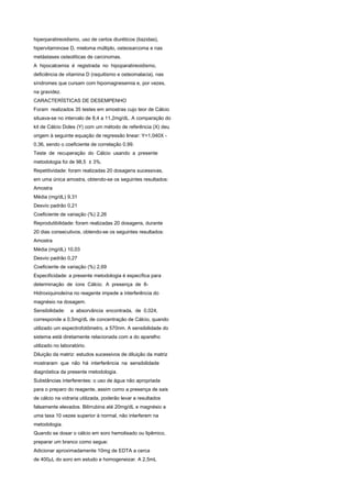 hiperparatireoidismo, uso de certos diuréticos (tiazidas),
hipervitaminose D, mieloma múltiplo, osteosarcoma e nas
metástases osteolíticas de carcinomas.
A hipocalcemia é registrada no hipoparatireoidismo,
deficiência de vitamina D (raquitismo e osteomalacia), nas
síndromes que cursam com hipomagnesemia e, por vezes,
na gravidez.
CARACTERÍSTICAS DE DESEMPENHO
Foram realizados 35 testes em amostras cujo teor de Cálcio
situava-se no intervalo de 8,4 a 11,2mg/dL. A comparação do
kit de Cálcio Doles (Y) com um método de referência (X) deu
origem à seguinte equação de regressão linear: Y=1,040X -
0,36, sendo o coeficiente de correlação 0,99.
Teste de recuperação do Cálcio usando a presente
metodologia foi de 98,5 ± 3%.
Repetitividade: foram realizadas 20 dosagens sucessivas,
em uma única amostra, obtendo-se os seguintes resultados:
Amostra
Média (mg/dL) 9,31
Desvio padrão 0,21
Coeficiente de variação (%) 2,26
Reprodutibilidade: foram realizadas 20 dosagens, durante
20 dias consecutivos, obtendo-se os seguintes resultados:
Amostra
Média (mg/dL) 10,03
Desvio padrão 0,27
Coeficiente de variação (%) 2,69
Especificidade: a presente metodologia é específica para
determinação de íons Cálcio. A presença de 8-
Hidroxiquinoleína no reagente impede a interferência do
magnésio na dosagem.
Sensibilidade:   a absorvância encontrada, de 0,024,
corresponde a 0,5mg/dL de concentração de Cálcio, quando
utilizado um espectrofotômetro, a 570nm. A sensibilidade do
sistema está diretamente relacionada com a do aparelho
utilizado no laboratório.
Diluição da matriz: estudos sucessivos de diluição da matriz
mostraram que não há interferência na sensibilidade
diagnóstica da presente metodologia.
Substâncias interferentes: o uso de água não apropriada
para o preparo do reagente, assim como a presença de sais
de cálcio na vidraria utilizada, poderão levar a resultados
falsamente elevados. Bilirrubina até 20mg/dL e magnésio a
uma taxa 10 vezes superior à normal, não interferem na
metodologia.
Quando se dosar o cálcio em soro hemolisado ou lipêmico,
preparar um branco como segue:
Adicionar aproximadamente 10mg de EDTA a cerca
de 400μL do soro em estudo e homogeneizar. A 2,5mL
 