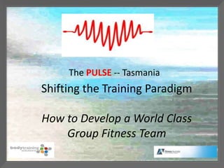 The PULSE -- Tasmania
Shifting the Training Paradigm

How to Develop a World Class
    Group Fitness Team
 