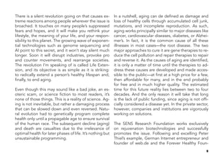 9
There is a silent revolution going on that causes ex-
treme reactions among people wherever the issue is
broached. It touches on many people’s suppressed
fears and hopes, and it will make you rethink your
lifestyle, the meaning of your life, and your respon-
sibility to this planet. The growing wave of exponen-
tial technologies such as genome sequencing and
AI point to this secret, and it won’t stay silent much
longer. Soon it will disrupt industries, provoke pro
and counter movements, and rearrange societies.
The revolution I’m speaking of is called Life Exten-
sion, and its objective is as simple as it is striking:
to radically extend a person’s healthy lifespan and,
finally, to end aging.
Even though this may sound like a bad joke, an es-
oteric scam, or science fiction to most readers, it’s
none of those things. This is a reality of science. Ag-
ing is not inevitable, but rather a damaging process
that can be slowed down and even reversed. Natu-
ral evolution had to genetically program complete
health only until a propagable age to ensure survival
of the human race. The subsequent decline (aging)
and death are casualties due to the irrelevance of
optimal health for later phases of life. It’s nothing but
unsustainable programming.
In a nutshell, aging can de defined as damage and
loss of healthy cells through accumulated cell junk,
mutations, and incomplete reproduction. As such,
aging works principally similar to major diseases like
cancer, cardiovascular diseases, diabetes, or Alzhei-
mer’s. In fact, it is the common cause of all these
illnesses in most cases—the root disease. The two
major approaches to cure it are gene therapies to re-
duce the cell pollution and repair therapies to repair
and reverse it. As the causes of aging are identified,
it is only a matter of time until the therapies to ad-
dress these causes are developed and made acces-
sible to the public—at first at a high price for a few,
then affordable for many, and in the end probably
for free and in much higher quality. The estimated
time for this future reality lies between two to four
decades. And the only reason it will take that long
is the lack of public funding, since aging is not offi-
cially considered a disease yet. In the private sector,
however, companies and institutions are vigorously
working on solutions.
The SENS Research Foundation works exclusively
on rejuvenation biotechnologies and successfully
promotes the issue. Following and excelling Peter
Thiel’s example, German Internet entrepreneur and
founder of web.de and the Forever Healthy Foun-
 