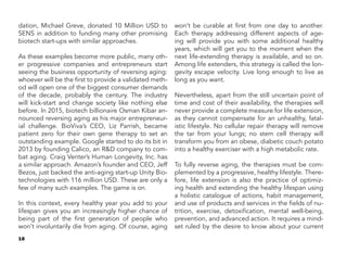 10
dation, Michael Greve, donated 10 Million USD to
SENS in addition to funding many other promising
biotech start-ups with similar approaches.
As these examples become more public, many oth-
er progressive companies and entrepreneurs start
seeing the business opportunity of reversing aging:
whoever will be the first to provide a validated meth-
od will open one of the biggest consumer demands
of the decade, probably the century. The industry
will kick-start and change society like nothing else
before. In 2015, biotech billionaire Osman Kibar an-
nounced reversing aging as his major entrepreneur-
ial challenge. BioViva’s CEO, Liz Parrish, became
patient zero for their own gene therapy to set an
outstanding example. Google started to do its bit in
2013 by founding Calico, an R&D company to com-
bat aging. Craig Venter’s Human Longevity, Inc. has
a similar approach. Amazon’s founder and CEO, Jeff
Bezos, just backed the anti-aging start-up Unity Bio-
technologies with 116 million USD. These are only a
few of many such examples. The game is on.
In this context, every healthy year you add to your
lifespan gives you an increasingly higher chance of
being part of the first generation of people who
won’t involuntarily die from aging. Of course, aging
won’t be curable at first from one day to another.
Each therapy addressing different aspects of age-
ing will provide you with some additional healthy
years, which will get you to the moment when the
next life-extending therapy is available, and so on.
Among life extenders, this strategy is called the lon-
gevity escape velocity. Live long enough to live as
long as you want.
Nevertheless, apart from the still uncertain point of
time and cost of their availability, the therapies will
never provide a complete measure for life extension,
as they cannot compensate for an unhealthy, fatal-
istic lifestyle. No cellular repair therapy will remove
the tar from your lungs; no stem cell therapy will
transform you from an obese, diabetic couch potato
into a healthy exerciser with a high metabolic rate.
To fully reverse aging, the therapies must be com-
plemented by a progressive, healthy lifestyle. There-
fore, life extension is also the practice of optimiz-
ing health and extending the healthy lifespan using
a holistic catalogue of actions, habit management,
and use of products and services in the fields of nu-
trition, exercise, detoxification, mental well-being,
prevention, and advanced action. It requires a mind-
set ruled by the desire to know about your current
 