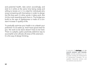 12
and potential health, take action accordingly, and
stick to it while at the same time being ready and
willing to iterate on it. It is ideal for individuals who
enjoy competing with themselves in order to design
the life they want. In other words: it takes work. But
it’s the most rewarding work there is. The bridge you
build to the age of agelessness is made of a con-
stant increase in quality of life.
To gradually optimize your health is to unleash your
potential. It is to wake up. And I have good news for
you: the work to be done doesn’t have to be hard.
There is a playful, joyful, positively addictive way to
accomplish and cultivate all areas of life extension.
It is the way of design thinking.
A selection of startups and re-
search centers and founda-
tions currently working on or ex-
clusively funding the development
of rejuvenation therapies. For an
updated, interactive version, visit
my website www.reju.tech
 
