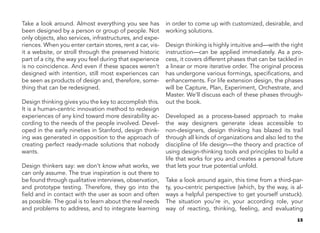 15
Take a look around. Almost everything you see has
been designed by a person or group of people. Not
only objects, also services, infrastructures, and expe-
riences. When you enter certain stores, rent a car, vis-
it a website, or stroll through the preserved historic
part of a city, the way you feel during that experience
is no coincidence. And even if these spaces weren’t
designed with intention, still most experiences can
be seen as products of design and, therefore, some-
thing that can be redesigned.
Design thinking gives you the key to accomplish this.
It is a human-centric innovation method to redesign
experiences of any kind toward more desirability ac-
cording to the needs of the people involved. Devel-
oped in the early nineties in Stanford, design think-
ing was generated in opposition to the approach of
creating perfect ready-made solutions that nobody
wants.
Design thinkers say: we don’t know what works, we
can only assume. The true inspiration is out there to
be found through qualitative interviews, observation,
and prototype testing. Therefore, they go into the
field and in contact with the user as soon and often
as possible. The goal is to learn about the real needs
and problems to address, and to integrate learning
in order to come up with customized, desirable, and
working solutions.
Design thinking is highly intuitive and—with the right
instruction—can be applied immediately. As a pro-
cess, it covers different phases that can be tackled in
a linear or more iterative order. The original process
has undergone various formings, specifications, and
enhancements. For life extension design, the phases
will be Capture, Plan, Experiment, Orchestrate, and
Master. We’ll discuss each of these phases through-
out the book.
Developed as a process-based approach to make
the way designers generate ideas accessible to
non-designers, design thinking has blazed its trail
through all kinds of organizations and also led to the
discipline of life design—the theory and practice of
using design-thinking tools and principles to build a
life that works for you and creates a personal future
that lets your true potential unfold.
Take a look around again, this time from a third-par-
ty, you-centric perspective (which, by the way, is al-
ways a helpful perspective to get yourself unstuck).
The situation you’re in, your according role, your
way of reacting, thinking, feeling, and evaluating
 