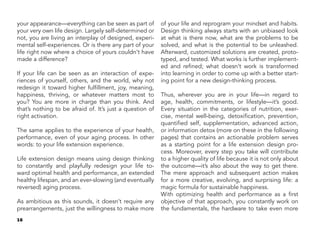 16
your appearance—everything can be seen as part of
your very own life design. Largely self-determined or
not, you are living an interplay of designed, experi-
mental self-experiences. Or is there any part of your
life right now where a choice of yours couldn’t have
made a difference?
If your life can be seen as an interaction of expe-
riences of yourself, others, and the world, why not
redesign it toward higher fulfillment, joy, meaning,
happiness, thriving, or whatever matters most to
you? You are more in charge than you think. And
that’s nothing to be afraid of. It’s just a question of
right activation.
The same applies to the experience of your health,
performance, even of your aging process. In other
words: to your life extension experience.
Life extension design means using design thinking
to constantly and playfully redesign your life to-
ward optimal health and performance, an extended
healthy lifespan, and an ever-slowing (and eventually
reversed) aging process.
As ambitious as this sounds, it doesn’t require any
prearrangements, just the willingness to make more
of your life and reprogram your mindset and habits.
Design thinking always starts with an unbiased look
at what is there now, what are the problems to be
solved, and what is the potential to be unleashed.
Afterward, customized solutions are created, proto-
typed, and tested. What works is further implement-
ed and refined; what doesn’t work is transformed
into learning in order to come up with a better start-
ing point for a new design-thinking process.
Thus, wherever you are in your life—in regard to
age, health, commitments, or lifestyle—it’s good.
Every situation in the categories of nutrition, exer-
cise, mental well-being, detoxification, prevention,
quantified self, supplementation, advanced action,
or information detox (more on these in the following
pages) that contains an actionable problem serves
as a starting point for a life extension design pro-
cess. Moreover, every step you take will contribute
to a higher quality of life because it is not only about
the outcome—it’s also about the way to get there.
The mere approach and subsequent action makes
for a more creative, evolving, and surprising life: a
magic formula for sustainable happiness.
With optimizing health and performance as a first
objective of that approach, you constantly work on
the fundamentals, the hardware to take even more
 