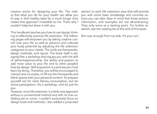 17
creative action for designing your life. The reali-
ty that what you do for your health can allow you
to stay in that healthy state for a much longer time
makes that approach irresistible to me. That’s why I
couldn’t help but share it with you.
This handbook teaches you how to use design think-
ing to effectively practice life extension. The follow-
ing pages will empower you by taking creative con-
trol over your life as well as advance and cultivate
your body potential by adjusting the life extension
categories to your needs. The tools are frameworks,
design methods, and inputs. The book itself is de-
signed like a workshop that equips you with the skill
of self-entrepreneurship: the ability and passion to
add more value to your life and to other people’s
lives by design. Skill acquisition is a process you must
learn by doing. Therefore, you will be encouraged to
interact and co-create, to fill out the frameworks and
blank spaces with your personal content. So prepare
yourself not for mere literary consumption, but for
active participation. It’s a workshop, and it’s just for
you.
However, since life extension is a fairly new approach
without a conventional method and with its true un-
folding yet to come, I couldn’t exclusively focus on
design tools and methods; I also added a jump-start
section to each life extension area that will provide
you with some basic knowledge and concrete ac-
tions you can take. Bear in mind that those actions,
information, and examples are not all-embracing.
They only serve as a starting point. For further re-
search, see the reading list at the end of this book.
But now, enough from my side. It’s your turn.
 