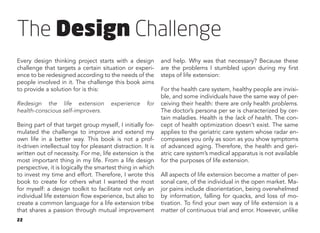 22
The Design Challenge
Every design thinking project starts with a design
challenge that targets a certain situation or experi-
ence to be redesigned according to the needs of the
people involved in it. The challenge this book aims
to provide a solution for is this:
Redesign the life extension experience for
health-conscious self-improvers.
Being part of that target group myself, I initially for-
mulated the challenge to improve and extend my
own life in a better way. This book is not a prof-
it-driven intellectual toy for pleasant distraction. It is
written out of necessity. For me, life extension is the
most important thing in my life. From a life design
perspective, it is logically the smartest thing in which
to invest my time and effort. Therefore, I wrote this
book to create for others what I wanted the most
for myself: a design toolkit to facilitate not only an
individual life extension flow experience, but also to
create a common language for a life extension tribe
that shares a passion through mutual improvement
and help. Why was that necessary? Because these
are the problems I stumbled upon during my first
steps of life extension:
For the health care system, healthy people are invisi-
ble, and some individuals have the same way of per-
ceiving their health: there are only health problems.
The doctor’s persona per se is characterized by cer-
tain maladies. Health is the lack of health. The con-
cept of health optimization doesn’t exist. The same
applies to the geriatric care system whose radar en-
compasses you only as soon as you show symptoms
of advanced aging. Therefore, the health and geri-
atric care system’s medical apparatus is not available
for the purposes of life extension.
All aspects of life extension become a matter of per-
sonal care, of the individual in the open market. Ma-
jor pains include disorientation, being overwhelmed
by information, falling for quacks, and loss of mo-
tivation. To find your own way of life extension is a
matter of continuous trial and error. However, unlike
 