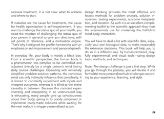 23
sickness treatment, it is not clear what to address
and where to start.
If maladies are the cause for treatments, the cause
for health optimization is self-improvement. If you
want to challenge the status quo of your health, you
need the mindset of challenging the status quo of
your person in general to give you directions, self-
set points of reference, and a motivation engine.
That’s why I designed the profile frameworks with an
emphasis on self-improvement and personal growth.
In everyday life, your body is mostly a black box.
From a scientific perspective, the human body is
a phenomenon too complex to be controlled and
adjusted directly by a single person’s mind facing
daily routine challenges. Operating with extremely
simplified problem-solution patterns, the conscious
mind can only indirectly influence that complexity. It
is forced to constantly experiment with inputs and
interpret outcomes, whereas it is blind to the entire
causality in between. Because this constant exper-
imenting and interpreting in an unstructured way
is exhausting, many people give up consciousness
about their body, giving in to poorly conceived or
impersonal ready-made solutions while waiting for
the next malady to trigger personalized action.
Design thinking provides the most effective and
fastest methods for problem analysis, solution in-
novation, testing experiments, outcome interpreta-
tion, and iteration. As such it is an excellent comple-
menting toolkit to the scientific approach that most
life extensionists use for mastering the half-blind
mind-body-interaction.
You will have to deal a lot with scientific data, espe-
cially your own biological data, to make reasonable
life extension decisions. This book will help you to
do so in a different way: by human-centered, play-
fully experimental, and visual tools—using design
tools, methods, and techniques.
Note: The design challenge is just a first step. While
you go through the process, you will iterate it and
formulate more personalized sub-challenges accord-
ing to your experience, learning, and style.
 