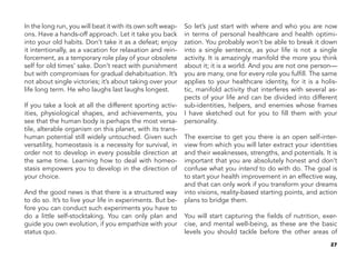 27
In the long run, you will beat it with its own soft weap-
ons. Have a hands-off approach. Let it take you back
into your old habits. Don’t take it as a defeat; enjoy
it intentionally, as a vacation for relaxation and rein-
forcement, as a temporary role play of your obsolete
self for old times’ sake. Don’t react with punishment
but with compromises for gradual dehabituation. It’s
not about single victories; it’s about taking over your
life long term. He who laughs last laughs longest.
If you take a look at all the different sporting activ-
ities, physiological shapes, and achievements, you
see that the human body is perhaps the most versa-
tile, alterable organism on this planet, with its trans-
human potential still widely untouched. Given such
versatility, homeostasis is a necessity for survival, in
order not to develop in every possible direction at
the same time. Learning how to deal with homeo-
stasis empowers you to develop in the direction of
your choice.
And the good news is that there is a structured way
to do so. It’s to live your life in experiments. But be-
fore you can conduct such experiments you have to
do a little self-stocktaking. You can only plan and
guide you own evolution, if you empathize with your
status quo.
So let’s just start with where and who you are now
in terms of personal healthcare and health optimi-
zation. You probably won’t be able to break it down
into a single sentence, as your life is not a single
activity. It is amazingly manifold the more you think
about it; it is a world. And you are not one person—
you are many, one for every role you fulfill. The same
applies to your healthcare identity, for it is a holis-
tic, manifold activity that interferes with several as-
pects of your life and can be divided into different
sub-identities, helpers, and enemies whose frames
I have sketched out for you to fill them with your
personality.
The exercise to get you there is an open self-inter-
view from which you will later extract your identities
and their weaknesses, strengths, and potentials. It is
important that you are absolutely honest and don’t
confuse what you intend to do with do. The goal is
to start your health improvement in an effective way,
and that can only work if you transform your dreams
into visions, reality-based starting points, and action
plans to bridge them.
You will start capturing the fields of nutrition, exer-
cise, and mental well-being, as these are the basic
levels you should tackle before the other areas of
 