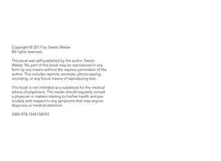 Copyright © 2017 by Tassilo Weber
All rights reserved.
This book was self-published by the author Tassilo
Weber. No part of this book may be reproduced in any
form by any means without the express permission of the
author. This includes reprints, excerpts, photocopying,
recording, or any future means of reproducing text.
This book is not intended as a substitute for the medical
advice of physicians. The reader should regularly consult
a physician in matters relating to his/her health and par-
ticularly with respect to any symptoms that may require
diagnosis or medical attention.
ISBN 978-1545158593
 