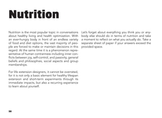 30
Nutrition
Nutrition is the most popular topic in conversations
about healthy living and health optimization. With
an ever-hungry body in front of an endless variety
of food and diet options, the vast majority of peo-
ple are forced to make or maintain decisions in this
regard. At the same time it is a phenomenon repre-
sentative of human contrariness including inner con-
flicts between joy, self-control, and passivity, general
beliefs and philosophies, social aspects and group
memberships.
For life extension designers, it cannot be overrated,
for it is not only a basic element for healthy lifespan
extension and short-term experiments through its
immediate impacts, but also a recurring experience
to learn about yourself.
Let’s forget about everything you think you or any-
body else should do in terms of nutrition and take
a moment to reflect on what you actually do. Take a
separate sheet of paper if your answers exceed the
provided space.
 