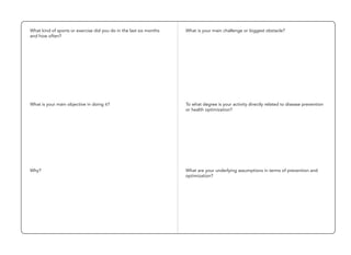 What kind of sports or exercise did you do in the last six months
and how often?
What is your main objective in doing it?
Why?
What is your main challenge or biggest obstacle?
To what degree is your activity directly related to disease prevention
or health optimization?
What are your underlying assumptions in terms of prevention and
optimization?
 