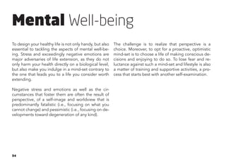 34
Mental Well-being
To design your healthy life is not only handy, but also
essential to tackling the aspects of mental well-be-
ing. Stress and exceedingly negative emotions are
major adversaries of life extension, as they do not
only harm your health directly on a biological level,
but also make you indulge in a mind-set contrary to
the one that leads you to a life you consider worth
extending.
Negative stress and emotions as well as the cir-
cumstances that foster them are often the result of
perspective, of a self-image and worldview that is
predominantly fatalistic (i.e., focusing on what you
cannot change) and pessimistic (i.e., focusing on de-
velopments toward degeneration of any kind).
The challenge is to realize that perspective is a
choice. Moreover, to opt for a proactive, optimistic
mind-set is to choose a life of making conscious de-
cisions and enjoying to do so. To lose fear and re-
luctance against such a mind-set and lifestyle is also
a matter of training and supportive activities, a pro-
cess that starts best with another self-examination.
 