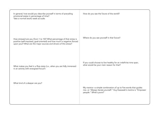 In general, how would you describe yourself in terms of prevailing
emotional states in percentage of time?
Take a normal (work) week as scale.
How stressed are you (from 1 to 10)? What percentage of that stress is
positive (self-imposed, goal-oriented) and how much is negative (forced
upon you)? What are the major sources and drivers of this stress?
What makes you feel in a flow state (i.e., when you are fully immersed
in an activity with energized focus?)
How do you see the future of the world?
If you could choose to live healthy for an indefinite time span,
what would be your main reason for that?
My mantra—a simple combination of up to five words that guides
me—is “Always iterate yourself.” Guy Kawasaki’s mantra is “Empower
people.” What’s yours?
What kind of a sleeper are you?
Where do you see yourself in that future?
 
