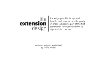 life
extension
design
Redesign your life for optimal
health, performance, and longevity
in order to become part of the first
generation to choose whether to
age and die ... or not.
written l designed l published
by Tassilo Weber
 