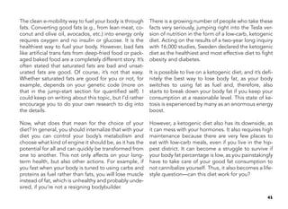 41
The clean e-mobility way to fuel your body is through
fats. Converting good fats (e.g., from lean meat, co-
conut and olive oil, avocados, etc.) into energy only
requires oxygen and no insulin or glucose. It is the
healthiest way to fuel your body. However, bad fats
like artificial trans fats from deep-fried food or pack-
aged baked food are a completely different story. It’s
often stated that saturated fats are bad and unsat-
urated fats are good. Of course, it’s not that easy.
Whether saturated fats are good for you or not, for
example, depends on your genetic code (more on
that in the jump-start section for quantified self). I
could keep on writing about this topic, but I’d rather
encourage you to do your own research to dig into
the details.
Now, what does that mean for the choice of your
diet? In general, you should internalize that with your
diet you can control your body’s metabolism and
choose what kind of engine it should be, as it has the
potential for all and can quickly be transformed from
one to another. This not only affects on your long-
term health, but also other actions. For example, if
you fast when your body is tuned to using carbs and
proteins as fuel rather than fats, you will lose muscle
instead of fat, which is unhealthy and probably unde-
sired, if you’re not a resigning bodybuilder.
There is a growing number of people who take these
facts very seriously, jumping right into the Tesla ver-
sion of nutrition in the form of a low-carb, ketogenic
diet. Acting on the results of a two-year long inquiry
with 16,000 studies, Sweden declared the ketogenic
diet as the healthiest and most effective diet to fight
obesity and diabetes.
It is possible to live on a ketogenic diet, and it’s defi-
nitely the best way to lose body fat, as your body
switches to using fat as fuel and, therefore, also
starts to break down your body fat if you keep your
consumption at a reasonable level. This state of ke-
tosis is experienced by many as an enormous energy
boost.
However, a ketogenic diet also has its downside, as
it can mess with your hormones. It also requires high
maintenance because there are very few places to
eat with low-carb meals, even if you live in the hip-
pest district. It can become a struggle to survive if
your body fat percentage is low, as you painstakingly
have to take care of your good fat consumption to
not cannibalize yourself. Thus, it also becomes a life-
style question—can this diet work for you?
 