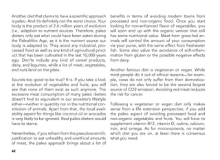 42
Another diet that claims to have a scientific approach
is paleo. And it’s definitely not the worst choice. Your
body is the product of 2.6 million years of evolution
(i.e., adaption to nutrient sources. Therefore, paleo
dieters only eat what could have been eaten during
the Paleolithic Age, as it is the nutrient source our
body is adapted to. They avoid any industrial, pro-
cessed food as well as any kind of agricultural prod-
uct that has been cultivated in the last 10,000 years
ago. Don’ts include any kind of cereal products,
dairy, and legumes, while a lot of meat, vegetables,
and nuts land on the plate.
	
Sounds too good to be true? It is. If you take a look
at the evolution of vegetables and fruits, you will
see that none of them exist as such anymore. The
excessive meat consumption of many paleo dieters
doesn’t find its equivalent in our ancestor’s lifestyle
either—neither in quantity nor in the nutritional con-
stitution of animals. Apart from that, the local avail-
ability aspect for things like coconut oil or avocados
is very likely to be ignored. Real paleo dieters would
have to starve.
	
Nevertheless, if you refrain from the pseudoscientific
justification to eat unhealthy and unethical amounts
of meat, the paleo approach brings about a lot of
benefits in terms of avoiding modern toxins from
processed and non-organic food. Once you start
looking for non-enhanced flavor of vegetables, you
will soon end up with the organic version that still
has some nutritional value. Meat from grass-fed an-
imals will control the amount of your consumption
via your purse, with the same effect from freshwater
fish. Some also value the avoidance of soft-inflam-
mation from gluten or the possible negative effects
from dairy.
Another famous diet is vegetarian or vegan. While
most people do it out of ethical reasons—for exam-
ple, cows do not only suffer from their domestica-
tion, they are also forced to be the second largest
source of CO2 emission. Avoiding red meat reduces
the risk for cancer.
Following a vegetarian or vegan diet only makes
sense from a life extension perspective, if you add
the paleo aspect of avoiding processed food and
non-organic vegetables and fruits. You will have to
supplement vitamin B12, vitamin D, iodine, calcium,
iron, and omega. As for micronutrients, no matter
which diet you are on, at least there is consensus
what you need.
 