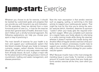 44
Whatever you choose to do for exercise, it should
be backed by customized goals and progress that
can provide you with long-term joy and motivation.
For life extenders, these are derived from a more
functional point of view (i.e., in how far the exercise
serves their general state of health). And even if you
don’t follow such a strictly functional approach, the
following explanations can help you choose your
sport or way of practicing it.
The main benefit of exercise for your health is to
train and support your cardiovascular system that
lets blood circulate through your body to transport
nutrients, oxygen, carbon dioxide, hormones, and
blood cells, as well as to carry away waste materials
from all body tissues. As such, it plays a major role
for the advancement of the aging process in terms of
nourishment, fuelling and waste management, and
disease prevention.
Now the main assumption is that aerobic exercise
such as jogging, cycling, or swimming is the best
activity to support your cardiovascular system. That
might be true for the time you’re doing the aero-
bic exercise (which, therefore, deserves its synonym
“cardio”) when your body gets the required ener-
gy from oxygen. When you complete such exercise
on a regular basis, your body adjusts to only being
in a cardio training mode while doing the exercise,
whereas it doesn’t maintain that mode during rest.
Another effect of regular aerobic exercise is that your
body starts to reduce unnecessary muscle mass to
support your aerobic efficiency. And that, paradoxi-
cally, is the most inefficient strategy for your cardio-
vascular system.
Why? Because muscle mass is the most energy-de-
manding tissue in your body. To maintain a certain
amount of muscle mass means that your body per-
forms aerobic exercise all the time, even when you
sleep.
Jump-start: Exercise
 
