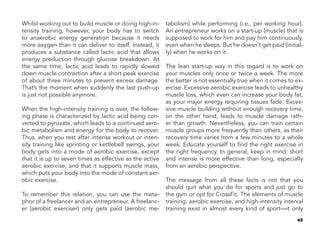 45
Whilst working out to build muscle or doing high-in-
tensity training, however, your body has to switch
to anaerobic energy generation because it needs
more oxygen than it can deliver to itself. Instead, it
produces a substance called lactic acid that allows
energy production through glucose breakdown. At
the same time, lactic acid leads to rapidly slowed
down muscle contraction after a short peak exercise
of about three minutes to prevent excess damage.
That’s the moment when suddenly the last push-up
is just not possible anymore.
When the high-intensity training is over, the follow-
ing phase is characterized by lactic acid being con-
verted to pyruvate, which leads to a continued aero-
bic metabolism and energy for the body to recover.
Thus, when you rest after intense workout or inten-
sity training like sprinting or kettlebell swings, your
body gets into a mode of aerobic exercise, except
that it is up to seven times as effective as the active
aerobic exercise, and that it supports muscle mass,
which puts your body into the mode of constant aer-
obic exercise.
To remember this relation, you can use the meta-
phor of a freelancer and an entrepreneur. A freelanc-
er (aerobic exerciser) only gets paid (aerobic me-
tabolism) while performing (i.e., per working hour).
An entrepreneur works on a start-up (muscle) that is
supposed to work for him and pay him continuously,
even when he sleeps. But he doesn’t get paid (initial-
ly) when he works on it.
The lean start-up way in this regard is to work on
your muscles only once or twice a week. The more
the better is not essentially true when it comes to ex-
ercise. Excessive aerobic exercise leads to unhealthy
muscle loss, which even can increase your body fat,
as your major energy requiring tissues fade. Exces-
sive muscle building without enough recovery time,
on the other hand, leads to muscle damage rath-
er than growth. Nevertheless, you can train certain
muscle groups more frequently than others, as their
recovery time varies from a few minutes to a whole
week. Educate yourself to find the right exercise in
the right frequency. In general, keep in mind: short
and intense is more effective than long, especially
from an aerobic perspective.
The message from all these facts is not that you
should quit what you do for sports and just go to
the gym or opt for CrossFit. The elements of muscle
training, aerobic exercise, and high-intensity interval
training exist in almost every kind of sport—it only
 