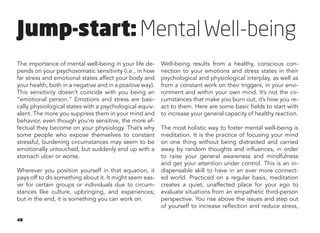 48
The importance of mental well-being in your life de-
pends on your psychosomatic sensitivity (i.e., in how
far stress and emotional states affect your body and
your health, both in a negative and in a positive way).
This sensitivity doesn’t coincide with you being an
“emotional person.” Emotions and stress are basi-
cally physiological states with a psychological equiv-
alent. The more you suppress them in your mind and
behavior, even though you’re sensitive, the more ef-
fectual they become on your physiology. That’s why
some people who expose themselves to constant
stressful, burdening circumstances may seem to be
emotionally untouched, but suddenly end up with a
stomach ulcer or worse.
Wherever you position yourself in that equation, it
pays off to do something about it. It might seem eas-
ier for certain groups or individuals due to circum-
stances like culture, upbringing, and experiences;
but in the end, it is something you can work on.
Well-being results from a healthy, conscious con-
nection to your emotions and stress states in their
psychological and physiological interplay, as well as
from a constant work on their triggers, in your envi-
ronment and within your own mind. It’s not the cir-
cumstances that make you burn out, it’s how you re-
act to them. Here are some basic fields to start with
to increase your general capacity of healthy reaction.
The most holistic way to foster mental well-being is
meditation. It is the practice of focusing your mind
on one thing without being distracted and carried
away by random thoughts and influences, in order
to raise your general awareness and mindfulness
and get your attention under control. This is an in-
dispensable skill to have in an ever more connect-
ed world. Practiced on a regular basis, meditation
creates a quiet, unaffected place for your ego to
evaluate situations from an empathetic third-person
perspective. You rise above the issues and step out
of yourself to increase reflection and reduce stress,
Jump-start: MentalWell-being
 