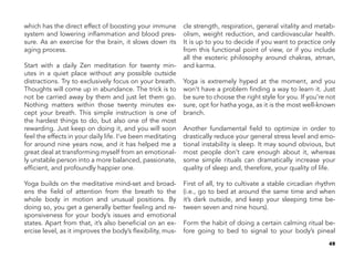 49
which has the direct effect of boosting your immune
system and lowering inflammation and blood pres-
sure. As an exercise for the brain, it slows down its
aging process.
Start with a daily Zen meditation for twenty min-
utes in a quiet place without any possible outside
distractions. Try to exclusively focus on your breath.
Thoughts will come up in abundance. The trick is to
not be carried away by them and just let them go.
Nothing matters within those twenty minutes ex-
cept your breath. This simple instruction is one of
the hardest things to do, but also one of the most
rewarding. Just keep on doing it, and you will soon
feel the effects in your daily life. I’ve been meditating
for around nine years now, and it has helped me a
great deal at transforming myself from an emotional-
ly unstable person into a more balanced, passionate,
efficient, and profoundly happier one.
Yoga builds on the meditative mind-set and broad-
ens the field of attention from the breath to the
whole body in motion and unusual positions. By
doing so, you get a generally better feeling and re-
sponsiveness for your body’s issues and emotional
states. Apart from that, it’s also beneficial on an ex-
ercise level, as it improves the body’s flexibility, mus-
cle strength, respiration, general vitality and metab-
olism, weight reduction, and cardiovascular health.
It is up to you to decide if you want to practice only
from this functional point of view, or if you include
all the esoteric philosophy around chakras, atman,
and karma.
Yoga is extremely hyped at the moment, and you
won’t have a problem finding a way to learn it. Just
be sure to choose the right style for you. If you’re not
sure, opt for hatha yoga, as it is the most well-known
branch.
Another fundamental field to optimize in order to
drastically reduce your general stress level and emo-
tional instability is sleep. It may sound obvious, but
most people don’t care enough about it, whereas
some simple rituals can dramatically increase your
quality of sleep and, therefore, your quality of life.
First of all, try to cultivate a stable circadian rhythm
(i.e., go to bed at around the same time and when
it’s dark outside, and keep your sleeping time be-
tween seven and nine hours).
Form the habit of doing a certain calming ritual be-
fore going to bed to signal to your body’s pineal
 