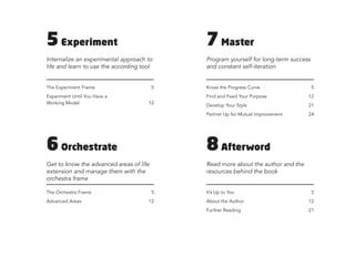 5Experiment
Internalize an experimental approach to
life and learn to use the according tool
The Experiment Frame
Experiment Until You Have a
Working Model
5
12
6Orchestrate
Get to know the advanced areas of life
extension and manage them with the
orchestra frame
The Orchestra Frame
Advanced Areas
5
12
7Master
Program yourself for long-term success
and constant self-iteration
Know the Progress Curve
Find and Feed Your Purpose
Develop Your Style
Partner Up for Mutual Improvement
5
12
21
24
8Afterword
Read more about the author and the
resources behind the book
It’s Up to You
About the Author
Further Reading
5
12
21
 