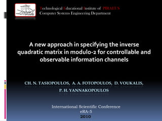 Technological Educational Institute of PIRAEUS
        Computer Systems Engineering Department




   A new approach in specifying the inverse
quadratic matrix in modulo-2 for controllable and
        observable information channels


  CH. N. TASIOPOULOS, A. A. FOTOPOULOS, D. VOUKALIS,
                   P. H. YANNAKOPOULOS



              International Scientific Conference
                            eRA-5
                             2010
 
