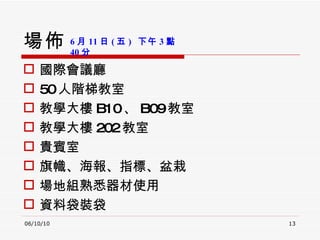場佈 國際會議廳 50 人階梯教室 教學大樓 B10 、 B09 教室 教學大樓 202 教室 貴賓室 旗幟、海報、指標、盆栽 場地組熟悉器材使用 資料袋裝袋 06/10/10 6 月 11 日 ( 五 )  下午 3 點 40 分 