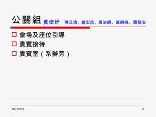 公關組 會場及座位引導 貴賓接待 貴賓室（系辦旁） 06/10/10 黃倢妤  陳貝瑜 、 趙宏欣 、 馬治綱、巢曉峰、 蕭敬安   