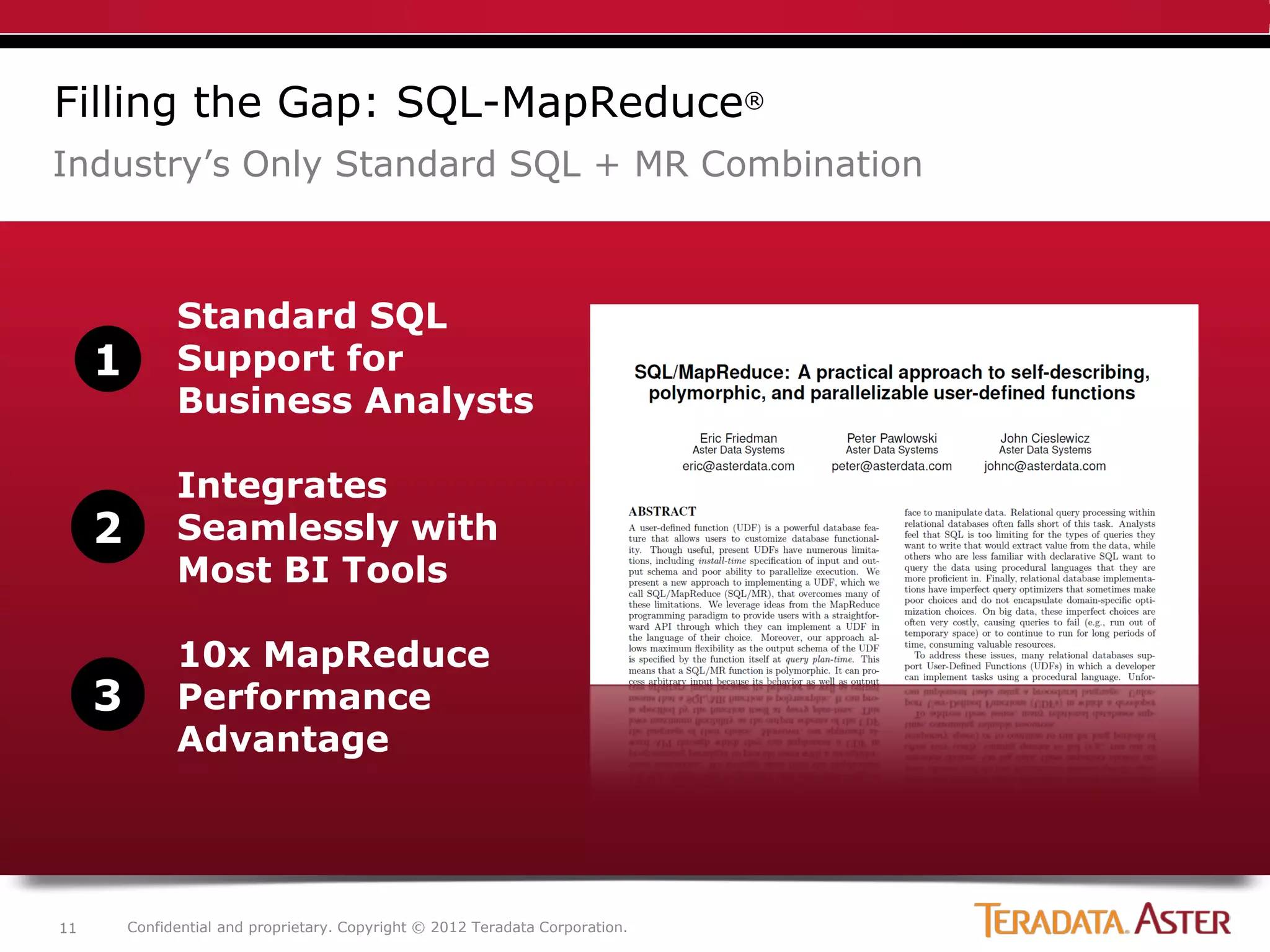 Filling the Gap: SQL-MapReduce®
Industry’s Only Standard SQL + MR Combination



               Standard SQL
     1         Support for
               Business Analysts

               Integrates
     2         Seamlessly with
               Most BI Tools

               10x MapReduce
     3         Performance
               Advantage




11       Confidential and proprietary. Copyright © 2012 Teradata Corporation.
 